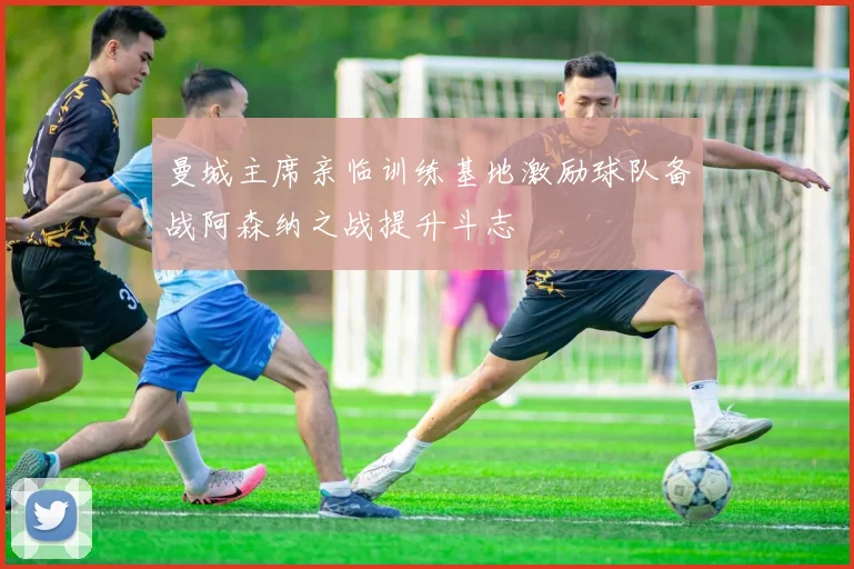 曼城主席亲临训练基地激励球队备战阿森纳之战提升斗志