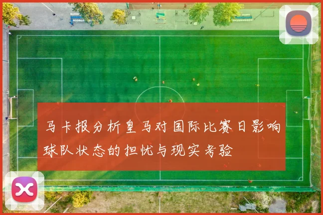 马卡报分析皇马对国际比赛日影响球队状态的担忧与现实考验