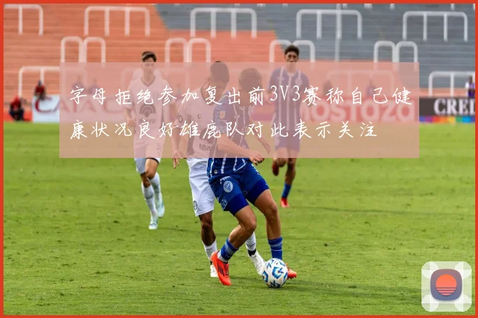 字母拒绝参加复出前3V3赛称自己健康状况良好雄鹿队对此表示关注