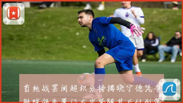 首轮战罢闽超积分榜揭晓宁德凭净胜球领先厦门龙岩紧随其后位列第三