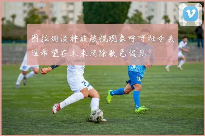 图拉姆谈种族歧视现象呼吁社会关注希望在未来消除肤色偏见