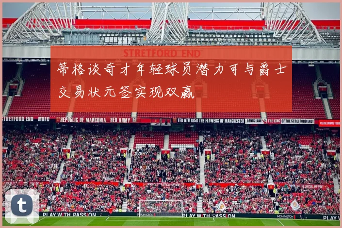 蒂格谈奇才年轻球员潜力可与爵士交易状元签实现双赢