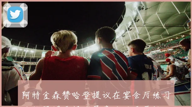 阿特金森赞哈登提议在宴会厅练习跑位强调重视球员意见的重要性