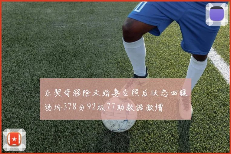 东契奇移除未婚妻合照后状态回暖场均378分92板77助数据激增