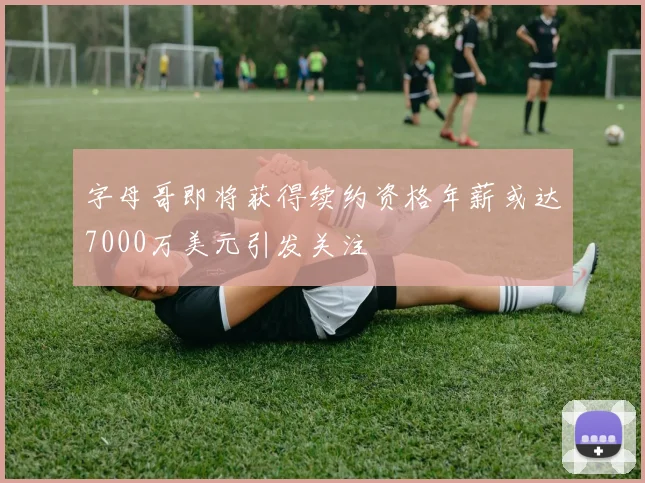 字母哥即将获得续约资格年薪或达7000万美元引发关注