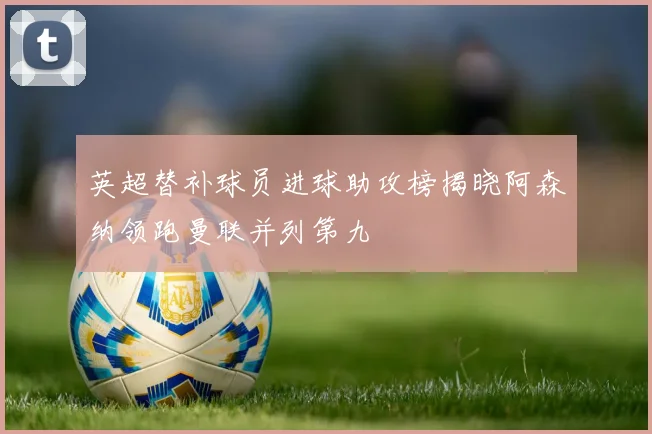 英超替补球员进球助攻榜揭晓阿森纳领跑曼联并列第九