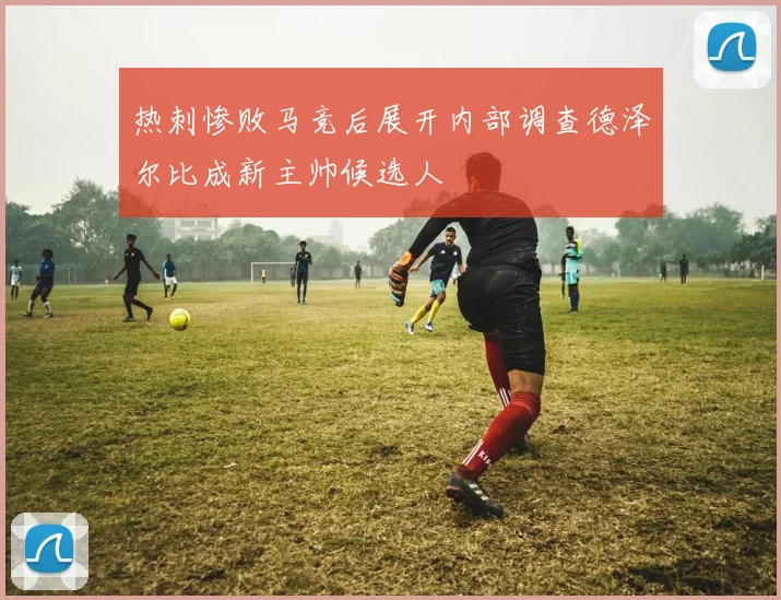 热刺惨败马竞后展开内部调查德泽尔比成新主帅候选人