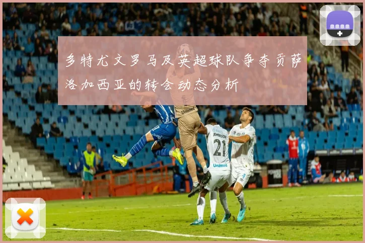 多特尤文罗马及英超球队争夺贡萨洛加西亚的转会动态分析