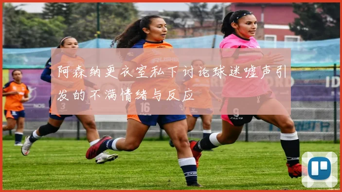 阿森纳更衣室私下讨论球迷嘘声引发的不满情绪与反应