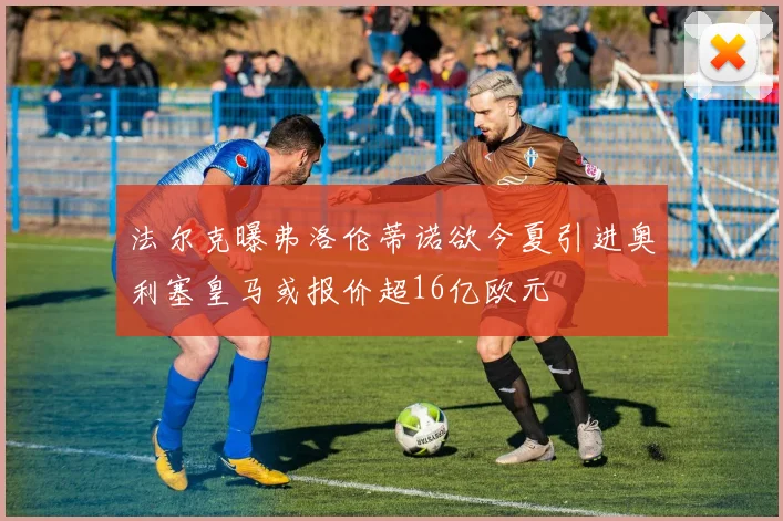 法尔克曝弗洛伦蒂诺欲今夏引进奥利塞皇马或报价超16亿欧元