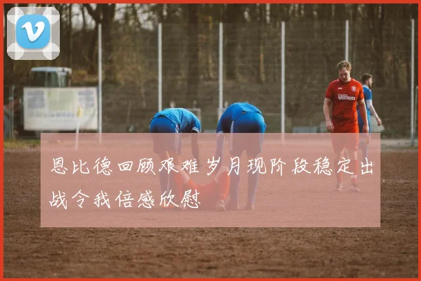 恩比德回顾艰难岁月现阶段稳定出战令我倍感欣慰