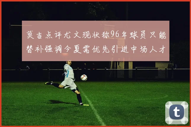 莫吉点评尤文现状称96年球员只能替补强调今夏需优先引进中场人才