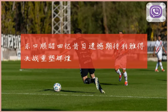 东口顺昭回忆昔日遗憾期待利雅得决战重塑辉煌
