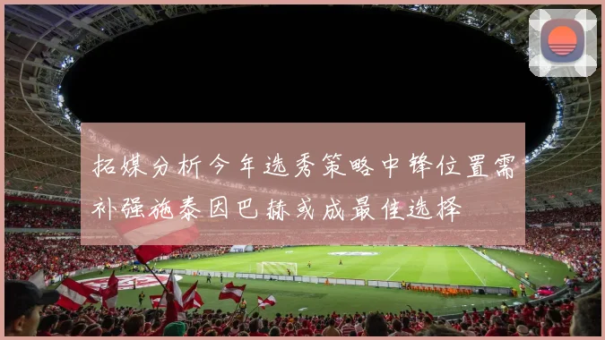 拓媒分析今年选秀策略中锋位置需补强施泰因巴赫或成最佳选择
